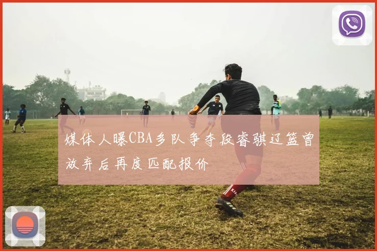 媒体人曝CBA多队争夺段睿骐辽篮曾放弃后再度匹配报价