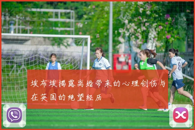 埃布埃揭露离婚带来的心理创伤与在英国的绝望经历