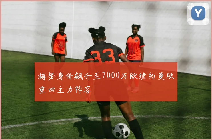 梅努身价飙升至7000万欧续约曼联重回主力阵容