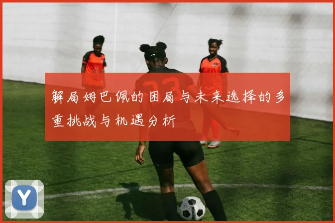 解局姆巴佩的困局与未来选择的多重挑战与机遇分析