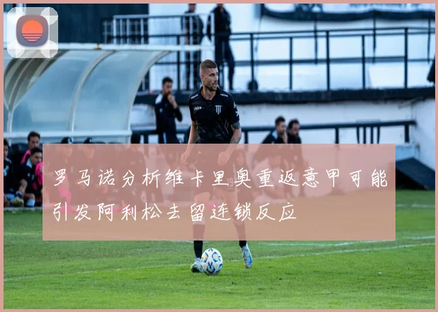 罗马诺分析维卡里奥重返意甲可能引发阿利松去留连锁反应