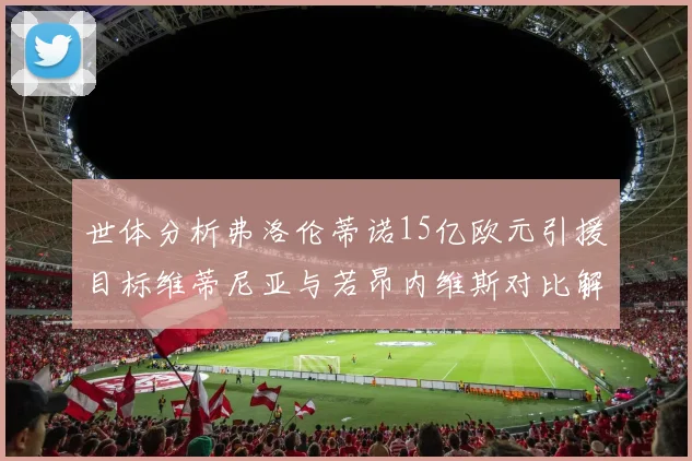 世体分析弗洛伦蒂诺15亿欧元引援目标维蒂尼亚与若昂内维斯对比解析