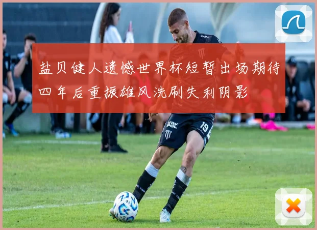 盐贝健人遗憾世界杯短暂出场期待四年后重振雄风洗刷失利阴影