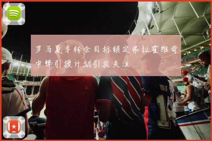 罗马夏季转会目标锁定弗拉霍维奇中锋引援计划引发关注