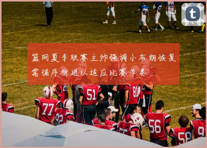 篮网夏季联赛主帅强调小布朗恢复需循序渐进以适应比赛节奏