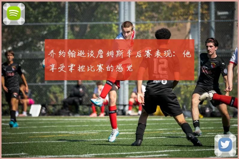 乔约翰逊谈詹姆斯季后赛表现：他享受掌控比赛的感觉