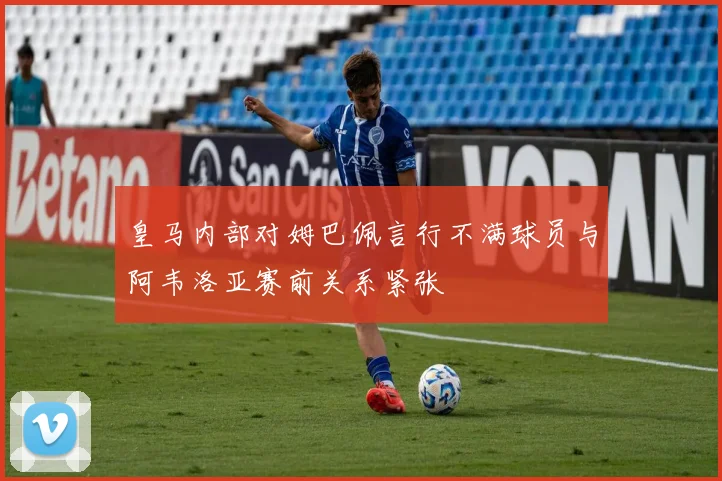 皇马内部对姆巴佩言行不满球员与阿韦洛亚赛前关系紧张